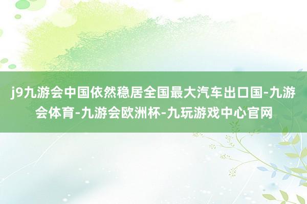 j9九游会中国依然稳居全国最大汽车出口国-九游会体育-九游会欧洲杯-九玩游戏中心官网