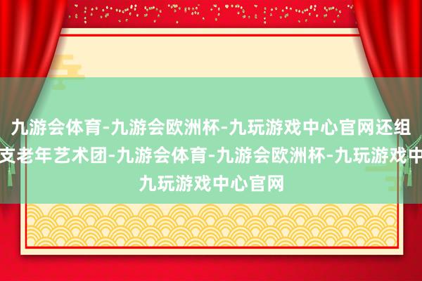 九游会体育-九游会欧洲杯-九玩游戏中心官网还组建了一支老年艺术团-九游会体育-九游会欧洲杯-九玩游戏中心官网