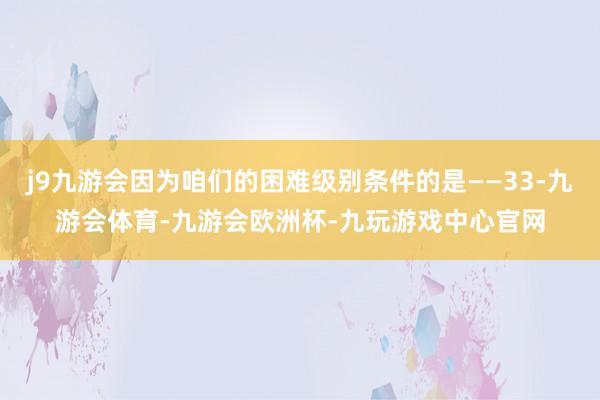j9九游会因为咱们的困难级别条件的是——33-九游会体育-九游会欧洲杯-九玩游戏中心官网