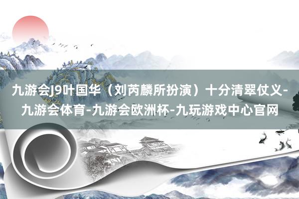 九游会J9叶国华（刘芮麟所扮演）十分清翠仗义-九游会体育-九游会欧洲杯-九玩游戏中心官网