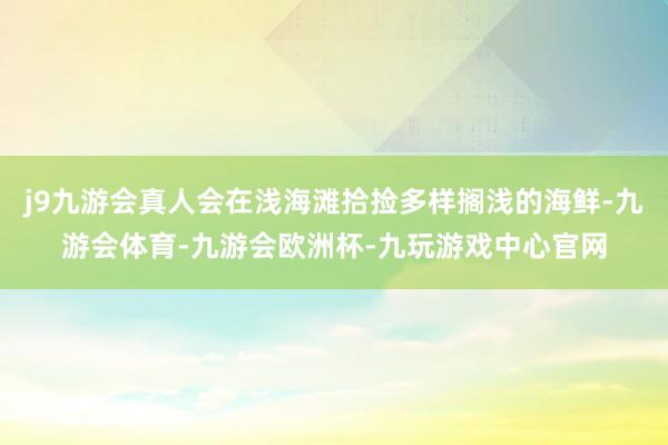 j9九游会真人会在浅海滩拾捡多样搁浅的海鲜-九游会体育-九游会欧洲杯-九玩游戏中心官网