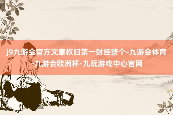 j9九游会官方文章权归第一财经整个-九游会体育-九游会欧洲杯-九玩游戏中心官网