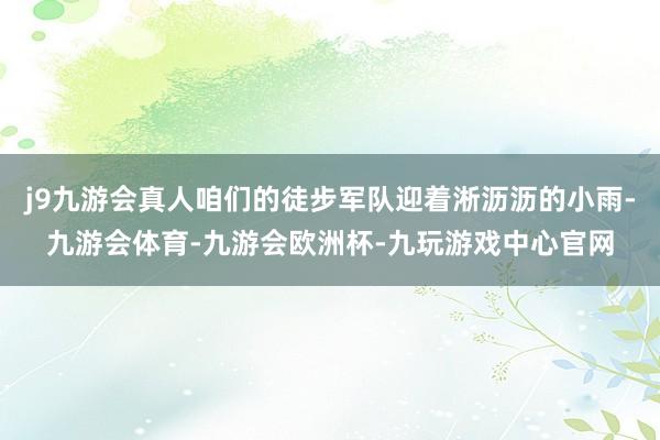 j9九游会真人咱们的徒步军队迎着淅沥沥的小雨-九游会体育-九游会欧洲杯-九玩游戏中心官网