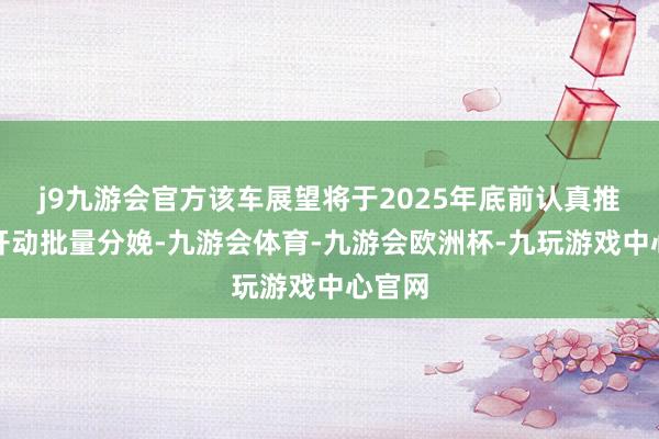 j9九游会官方该车展望将于2025年底前认真推出并开动批量分娩-九游会体育-九游会欧洲杯-九玩游戏中心官网