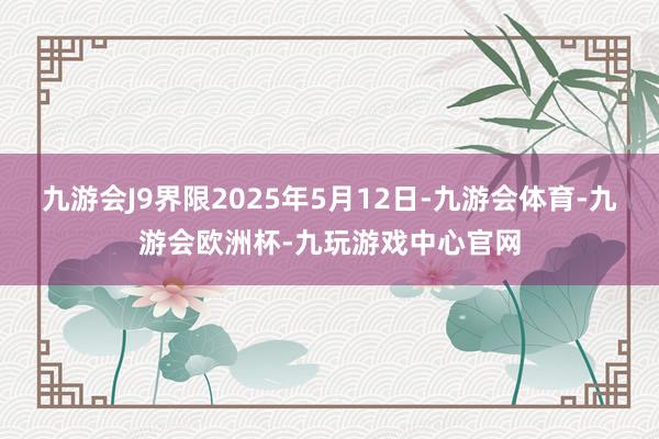 九游会J9界限2025年5月12日-九游会体育-九游会欧洲杯-九玩游戏中心官网