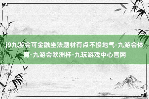 j9九游会可金融坐法题材有点不接地气-九游会体育-九游会欧洲杯-九玩游戏中心官网