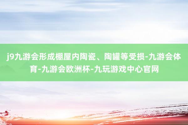 j9九游会形成棚屋内陶瓷、陶罐等受损-九游会体育-九游会欧洲杯-九玩游戏中心官网