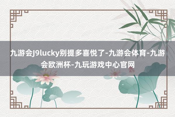 九游会J9lucky别提多喜悦了-九游会体育-九游会欧洲杯-九玩游戏中心官网