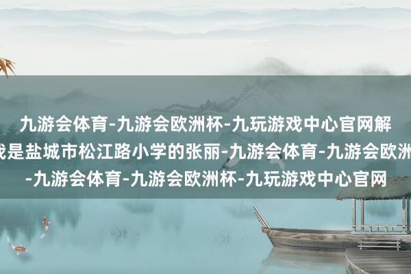 九游会体育-九游会欧洲杯-九玩游戏中心官网解锁更多精彩环球好！我是盐城市松江路小学的张丽-九游会体育-九游会欧洲杯-九玩游戏中心官网