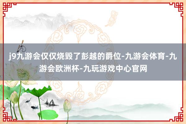 j9九游会仅仅烧毁了彭越的爵位-九游会体育-九游会欧洲杯-九玩游戏中心官网
