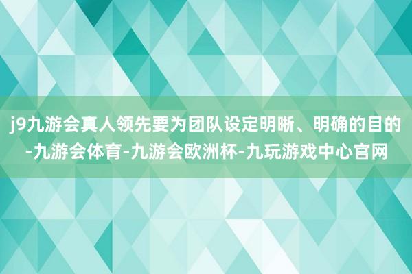 j9九游会真人领先要为团队设定明晰、明确的目的-九游会体育-九游会欧洲杯-九玩游戏中心官网