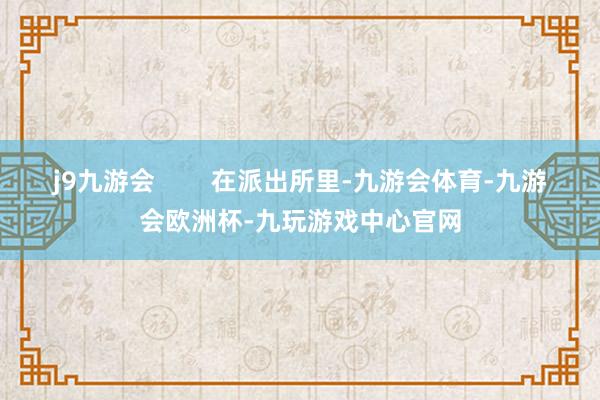 j9九游会        在派出所里-九游会体育-九游会欧洲杯-九玩游戏中心官网