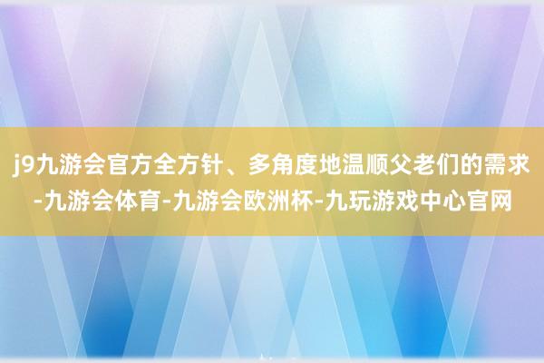 j9九游会官方全方针、多角度地温顺父老们的需求-九游会体育-九游会欧洲杯-九玩游戏中心官网