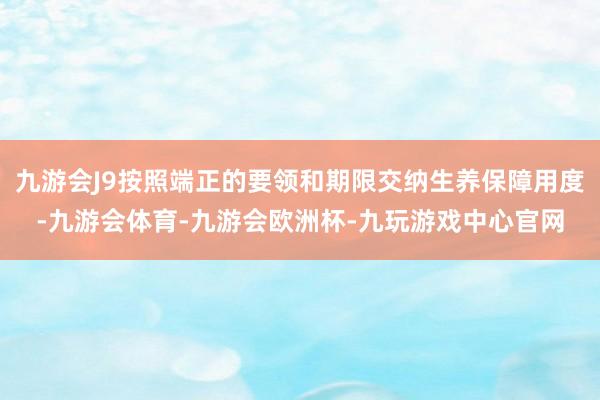 九游会J9按照端正的要领和期限交纳生养保障用度-九游会体育-九游会欧洲杯-九玩游戏中心官网