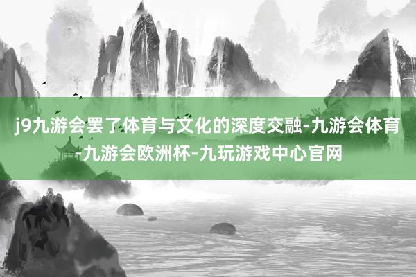 j9九游会罢了体育与文化的深度交融-九游会体育-九游会欧洲杯-九玩游戏中心官网