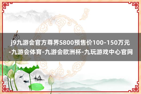 j9九游会官方尊界S800预售价100-150万元-九游会体育-九游会欧洲杯-九玩游戏中心官网