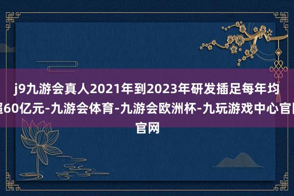 j9九游会真人2021年到2023年研发插足每年均超60亿元-九游会体育-九游会欧洲杯-九玩游戏中心官网