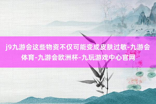 j9九游会这些物资不仅可能变成皮肤过敏-九游会体育-九游会欧洲杯-九玩游戏中心官网