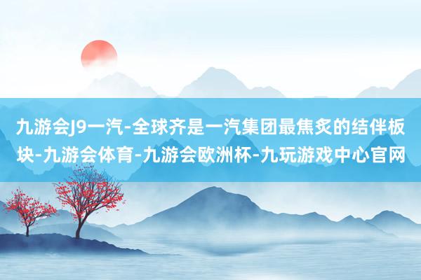 九游会J9一汽-全球齐是一汽集团最焦炙的结伴板块-九游会体育-九游会欧洲杯-九玩游戏中心官网