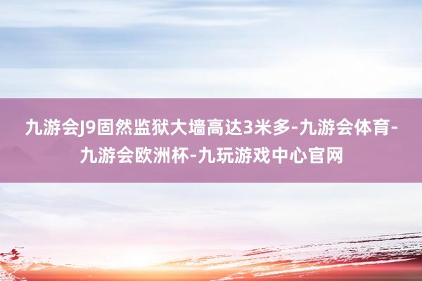 九游会J9固然监狱大墙高达3米多-九游会体育-九游会欧洲杯-九玩游戏中心官网