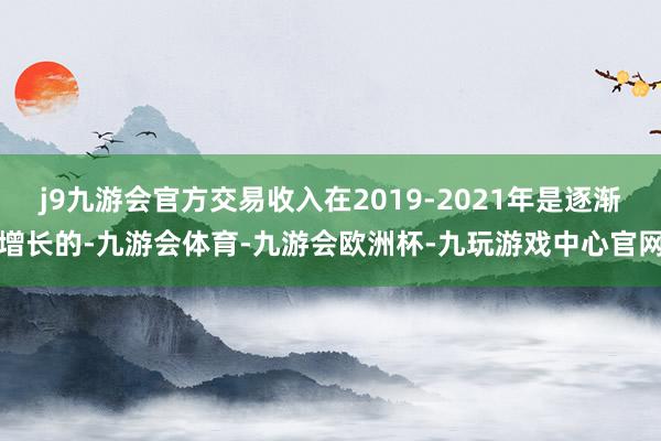 j9九游会官方交易收入在2019-2021年是逐渐增长的-九游会体育-九游会欧洲杯-九玩游戏中心官网
