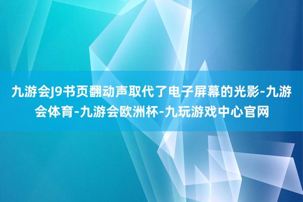 九游会J9书页翻动声取代了电子屏幕的光影-九游会体育-九游会欧洲杯-九玩游戏中心官网