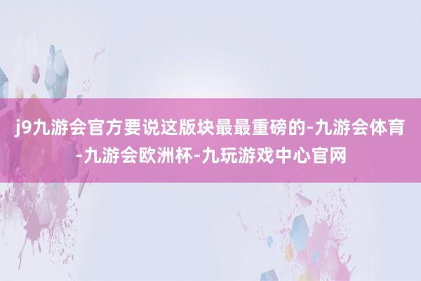 j9九游会官方要说这版块最最重磅的-九游会体育-九游会欧洲杯-九玩游戏中心官网