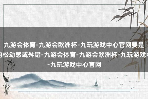 九游会体育-九游会欧洲杯-九玩游戏中心官网要是有昭彰的松动感或舛错-九游会体育-九游会欧洲杯-九玩游戏中心官网