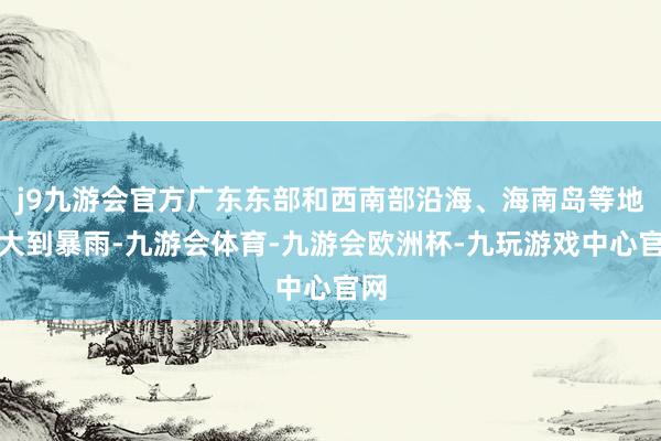 j9九游会官方广东东部和西南部沿海、海南岛等地有大到暴雨-九游会体育-九游会欧洲杯-九玩游戏中心官网
