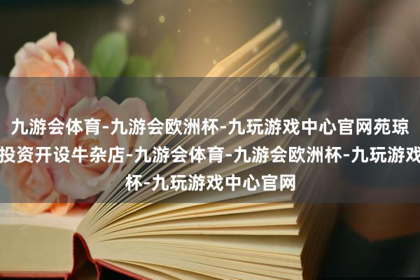 九游会体育-九游会欧洲杯-九玩游戏中心官网苑琼丹就开动投资开设牛杂店-九游会体育-九游会欧洲杯-九玩游戏中心官网