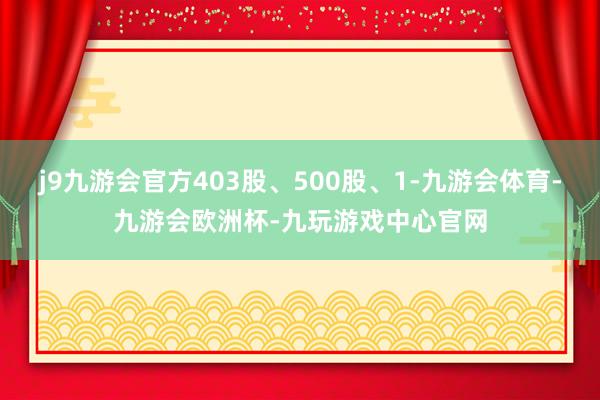 j9九游会官方403股、500股、1-九游会体育-九游会欧洲杯-九玩游戏中心官网