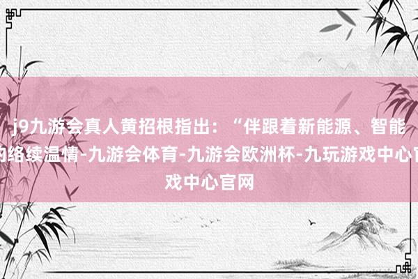 j9九游会真人黄招根指出：“伴跟着新能源、智能化的络续温情-九游会体育-九游会欧洲杯-九玩游戏中心官网