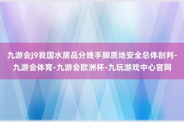 九游会J9我国水居品分娩手脚质地安全总体剖判-九游会体育-九游会欧洲杯-九玩游戏中心官网
