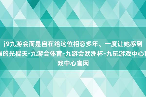j9九游会而是自在给这位相恋多年、一度让她感到枯燥的光棍夫-九游会体育-九游会欧洲杯-九玩游戏中心官网