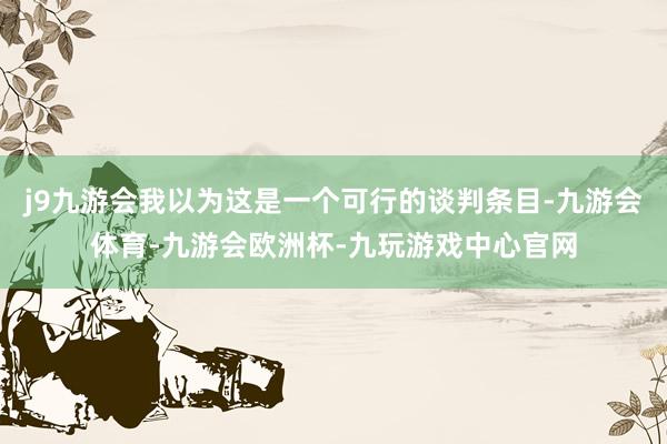 j9九游会我以为这是一个可行的谈判条目-九游会体育-九游会欧洲杯-九玩游戏中心官网
