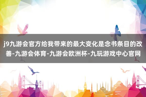 j9九游会官方给我带来的最大变化是念书条目的改善-九游会体育-九游会欧洲杯-九玩游戏中心官网