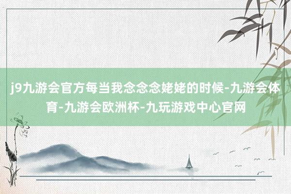 j9九游会官方每当我念念念姥姥的时候-九游会体育-九游会欧洲杯-九玩游戏中心官网