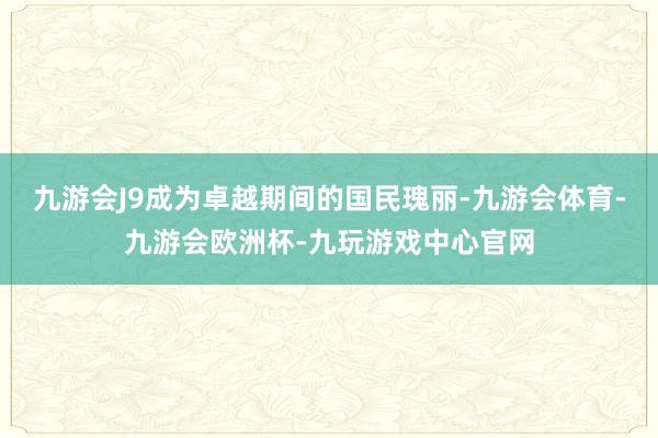 九游会J9成为卓越期间的国民瑰丽-九游会体育-九游会欧洲杯-九玩游戏中心官网